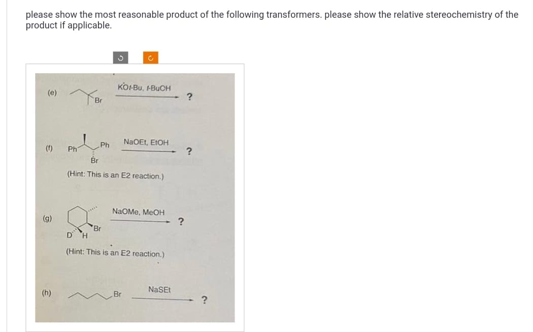 please show the most reasonable product of the following transformers. please show the relative stereochemistry of the
product if applicable.
(e)
(†)
(9)
(h)
Ph
Br
Ph
Br
Ĉ
KOH-BU, H-BUCH
Br
(Hint: This is an E2 reaction.)
NaOEt, EtOH
NaOMe, MeOH
Br
D H
(Hint: This is an E2 reaction.)
NaSEt
?
?
?
?