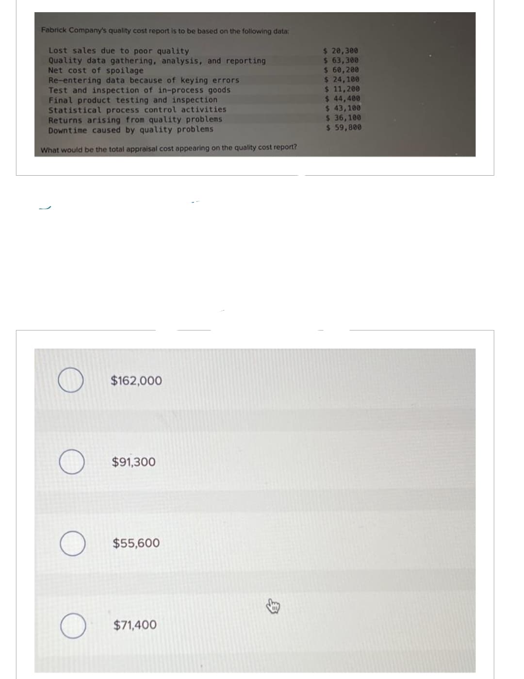 Fabrick Company's quality cost report is to be based on the following data:
Lost sales due to poor quality
Quality data gathering, analysis, and reporting
Net cost of spoilage
Re-entering data because of keying errors
Test and inspection of in-process goods
Final product testing and inspection
Statistical process control activities
Returns arising from quality problems
Downtime caused by quality problems.
What would be the total appraisal cost appearing on the quality cost report?
$162,000
$91,300
$55,600
$71,400
3
$ 20,300
$ 63,300
$ 60,200
$ 24,100
$ 11,200
$ 44,400
$ 43,100
$36,100
$ 59,800
T