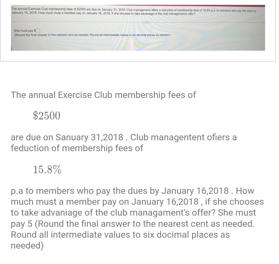 The annual Exercise Club membership fees of $2500 are due on January 31, 2018. Club management offers a reduction of membership fees of 15.8% p.a. to members who pay the dues by
January 16, 2018. How much must a member pay on January 16, 2018, if she chooses to take advantage of the club management's offer?
She must pay $
(Round the final answer to the nearest cent as needed. Round all intermediate values to six decimal places as needed)
The annual Exercise Club membership fees of
$2500
are due on Sanuary 31,2018. Club managentent ofiers a
feduction of membership fees of
15.8%
p.a to members who pay the dues by January 16,2018. How
much must a member pay on January 16,2018, if she chooses
to take advaniage of the club managament's offer? She must
pay 5 (Round the final answer to the nearest cent as needed.
Round all intermediate values to six docimal places as
needed)