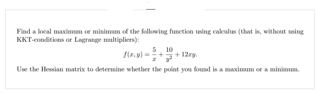 Find a local maximum or minimum of the following function using calculus (that is, without using
KKT-conditions or Lagrange multipliers):
5 10
f(x, y): + + 12xy.
x y²
Use the Hessian matrix to determine whether the point you found is a maximum or a minimum.