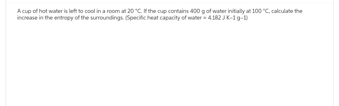 A cup of hot water is left to cool in a room at 20 °C. If the cup contains 400 g of water initially at 100 °C, calculate the
increase in the entropy of the surroundings. (Specific heat capacity of water = 4.182 J K-1 g-1)