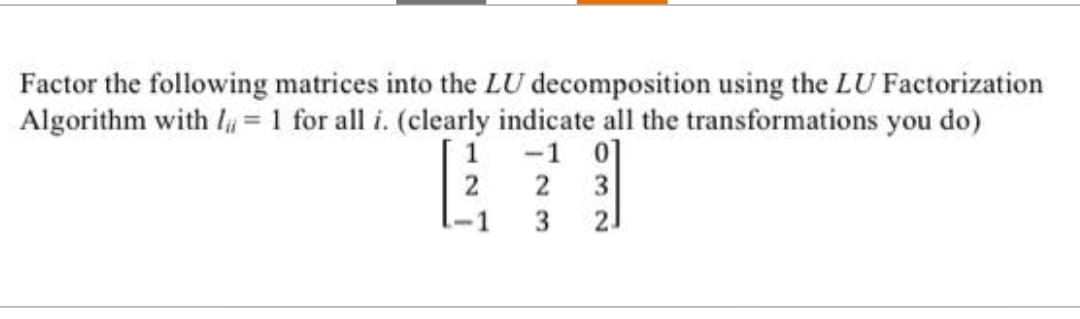 Factor the following matrices into the LU decomposition using the LU Factorization
Algorithm with = 1 for all i. (clearly indicate all the transformations you do)
-1 0]
2 3
3
2₁
2