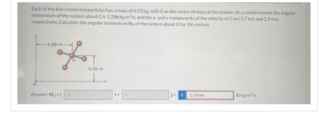 Each of the five connected particles has a mass of 0.53 kg, with G as the center of mass of the system. At a certain instant the angular
momentum of the system about G is 1.28k kg-m2/s, and the x- and y-components of the velocity of G are 3.7 m/s and 2.9 m/s,
respectively. Calculate the angular momentum Ho of the system about O for this instant.
0.68 m
Answer: Ho (0
0.50 m
1.
0
j+ i
1.16446
k) kg-m²/s