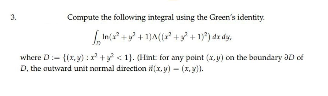 3.
Compute the following integral using the Green's identity.
√In(x² + y² + 1)A ((x² + y² + 1)²) dx dy,
where D := {(x,y): x² + y² < 1}. (Hint: for any point (x, y) on the boundary ID of
D, the outward unit normal direction ñ(x, y) = (x, y)).