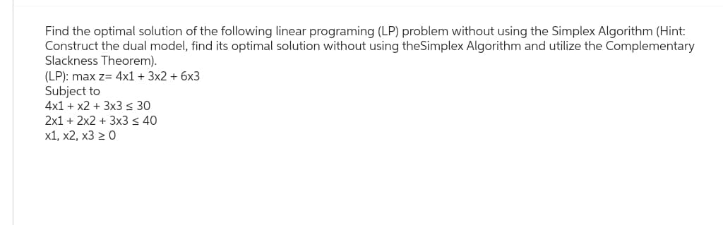 Find the optimal solution of the following linear programing (LP) problem without using the Simplex Algorithm (Hint:
Construct the dual model, find its optimal solution without using theSimplex Algorithm and utilize the Complementary
Slackness Theorem).
(LP): max z= 4x1 + 3x2 + 6x3
Subject to
4x1 + x2 + 3x3 ≤ 30
2x1 + 2x2 + 3x3 ≤ 40
x1, x2, x3 ≥ 0