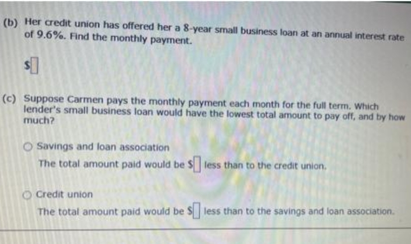 (b) Her credit union has offered her a 8-year small business loan at an annual interest rate
of 9.6%. Find the monthly payment.
$0
(c) Suppose Carmen pays the monthly payment each month for the full term. Which
lender's small business loan would have the lowest total amount to pay off, and by how
much?
O Savings and loan association
The total amount paid would be $ less than to the credit union.
Credit union
The total amount paid would be s less than to the savings and loan association.