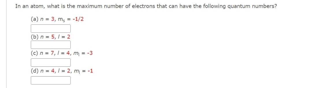 In an atom, what is the maximum number of electrons that can have the following quantum numbers?
(a) n = 3, m, = -1/2
(b) n = 5,1 = 2
(c) n = 7,1 = 4, m₁ = -3
(d) n = 4,1 = 2, m₁ = -1