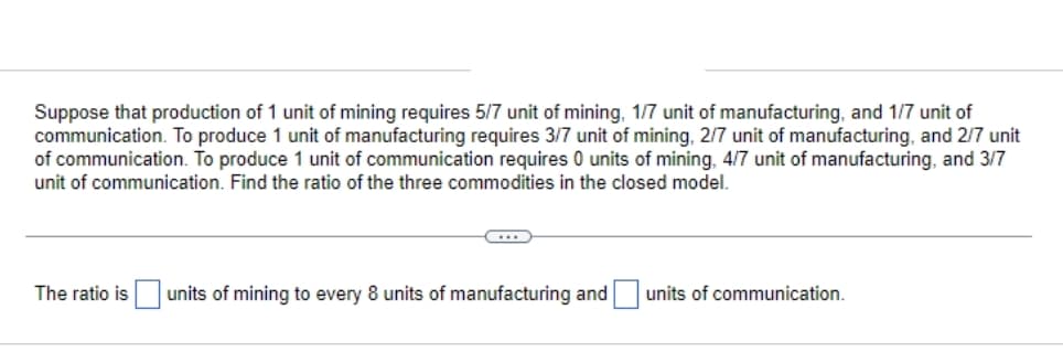 Suppose that production of 1 unit of mining requires 5/7 unit of mining, 1/7 unit of manufacturing, and 1/7 unit of
communication. To produce 1 unit of manufacturing requires 3/7 unit of mining, 2/7 unit of manufacturing, and 2/7 unit
of communication. To produce 1 unit of communication requires 0 units of mining, 4/7 unit of manufacturing, and 3/7
unit of communication. Find the ratio of the three commodities in the closed model.
The ratio is units of mining to every 8 units of manufacturing and
units of communication.