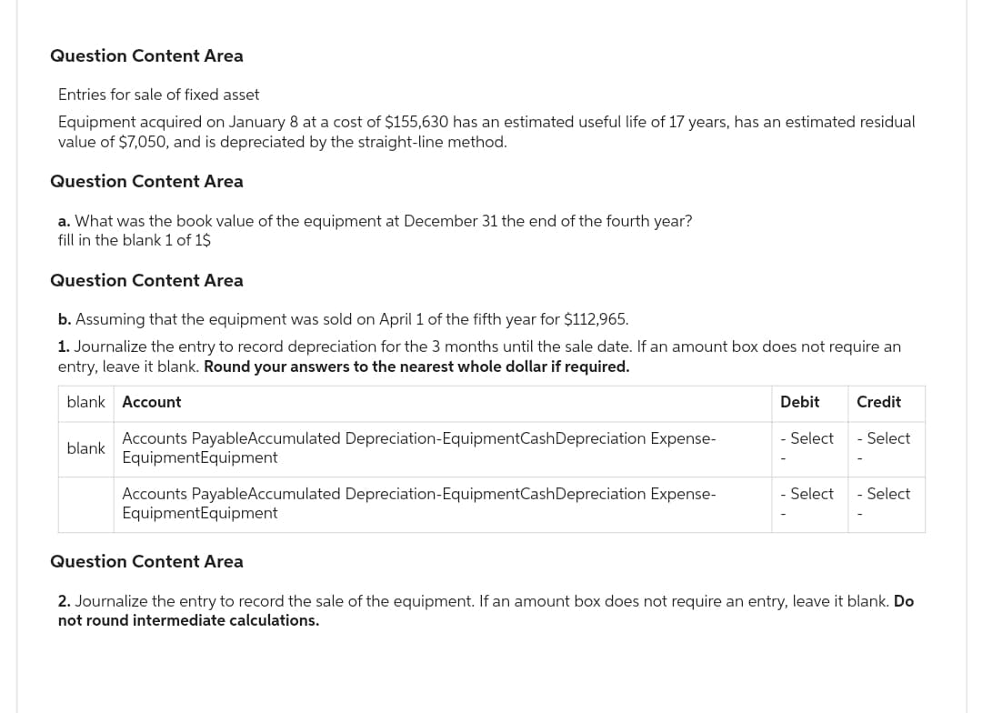 Question Content Area
Entries for sale of fixed asset
Equipment acquired on January 8 at a cost of $155,630 has an estimated useful life of 17 years, has an estimated residual
value of $7,050, and is depreciated by the straight-line method.
Question Content Area
a. What was the book value of the equipment at December 31 the end of the fourth year?
fill in the blank 1 of 1$
Question Content Area
b. Assuming that the equipment was sold on April 1 of the fifth year for $112,965.
1. Journalize the entry to record depreciation for the 3 months until the sale date. If an amount box does not require an
entry, leave it blank. Round your answers to the nearest whole dollar if required.
blank Account
blank
Accounts PayableAccumulated Depreciation-EquipmentCash Depreciation Expense-
Equipment Equipment
Accounts PayableAccumulated Depreciation-EquipmentCash Depreciation Expense-
Equipment Equipment
Debit
- Select
- Select
Credit
- Select
- Select
Question Content Area
2. Journalize the entry to record the sale of the equipment. If an amount box does not require an entry, leave it blank. Do
not round intermediate calculations.