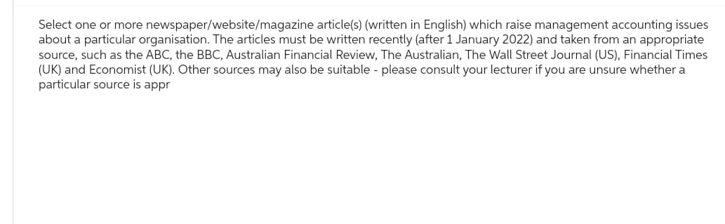 Select one or more newspaper/website/magazine article(s) (written in English) which raise management accounting issues
about a particular organisation. The articles must be written recently (after 1 January 2022) and taken from an appropriate
source, such as the ABC, the BBC, Australian Financial Review, The Australian, The Wall Street Journal (US), Financial Times
(UK) and Economist (UK). Other sources may also be suitable - please consult your lecturer if you are unsure whether a
particular source is appr