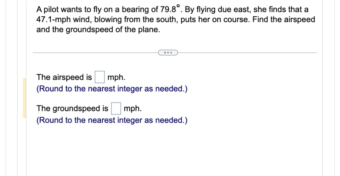 A pilot wants to fly on a bearing of 79.8°. By flying due east, she finds that a
47.1-mph wind, blowing from the south, puts her on course. Find the airspeed
and the groundspeed of the plane.
The airspeed is mph.
(Round to the nearest integer as needed.)
The groundspeed is mph.
(Round to the nearest integer as needed.)