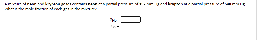 A mixture of neon and krypton gases contains neon at a partial pressure of 157 mm Hg and krypton at a partial pressure of 540 mm Hg.
What is the mole fraction of each gas in the mixture?
XNe =
XKr=