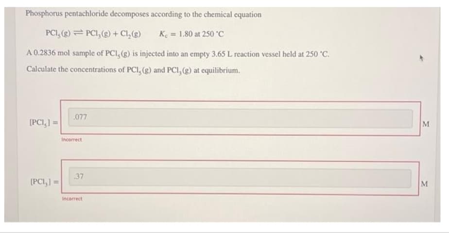 Phosphorus pentachloride decomposes according to the chemical equation
PCI, (g) PCI, (g) + Cl₂(g)
K. = 1.80 at 250 °C
A 0.2836 mol sample of PCI, (g) is injected into an empty 3.65 L reaction vessel held at 250 °C.
Calculate the concentrations of PCI, (g) and PCI, (g) at equilibrium.
[PCI,] =
[PCI,] =
077
Incorrect
37
Incorrect
M
M