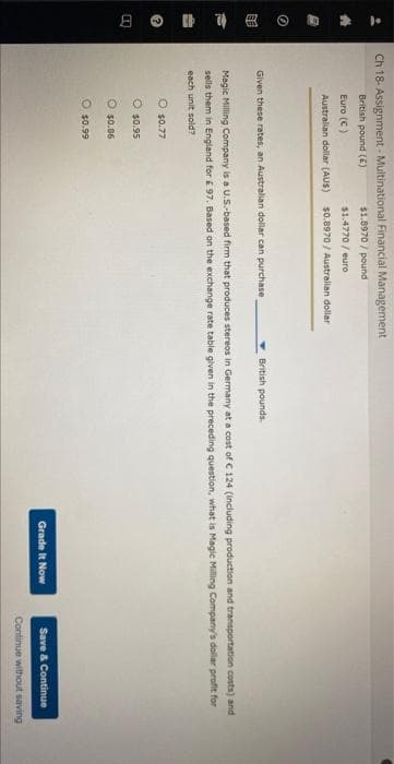 **
8
Ch 18- Assignment- Multinational Financial Management
$1.8970/pound
$1.4770/euro
$0.8970/ Australian dollar
British pound (5)
Euro (C)
Australian dollar (AUS)
Given these rates, an Australian dollar can purchase
British pounds.
Magic Milling Company is a U.S.-based firm that produces stereos in Germany at a cost of C 124 (including production and transportation costs) and
sells them in England for £ 97. Based on the exchange rate table given in the preceding question, what is Magic Milling Company's dollar profit for
each unit sold?
O $0.77
O $0.95
$0.86
O $0.99
Grade It Now
Save & Continue
Continue without saving