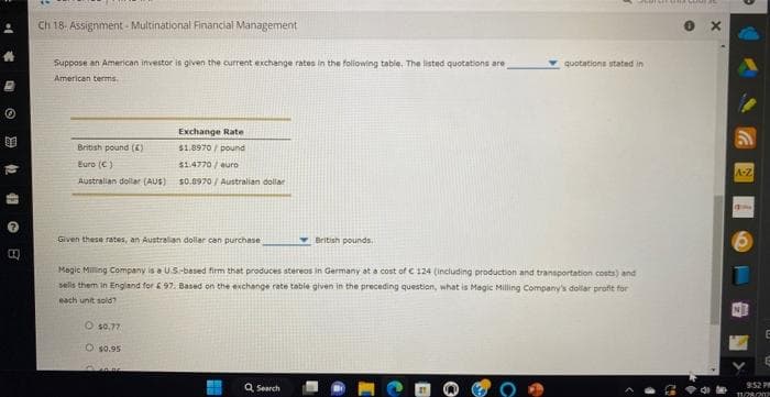 1->
8
Ch 18- Assignment - Multinational Financial Management
Suppose an American investor is given the current exchange rates in the following table. The listed quotations are
American terms.
British pound (6)
Euro (C)
Australian dollar (AUS)
Given these rates, an Australian dollar can purchase
Exchange Rate
$1.8970/pound
$1.4770/euro
$0.9970/ Australian dollar
O $0.77
O $0.95
CHAN
Magic Milling Company is a US-based firm that produces stereos in Germany at a cost of € 124 (including production and transportation costs) and
sells them in England for £97. Based on the exchange rate table given in the preceding question, what is Magic Milling Company's dollar profit for
each unit sold?
British pounds.
Q Search
SEDISETARA GUNA
quotations stated in
X
A-Z
10
E
E
9:52 PM
11/28/202
>