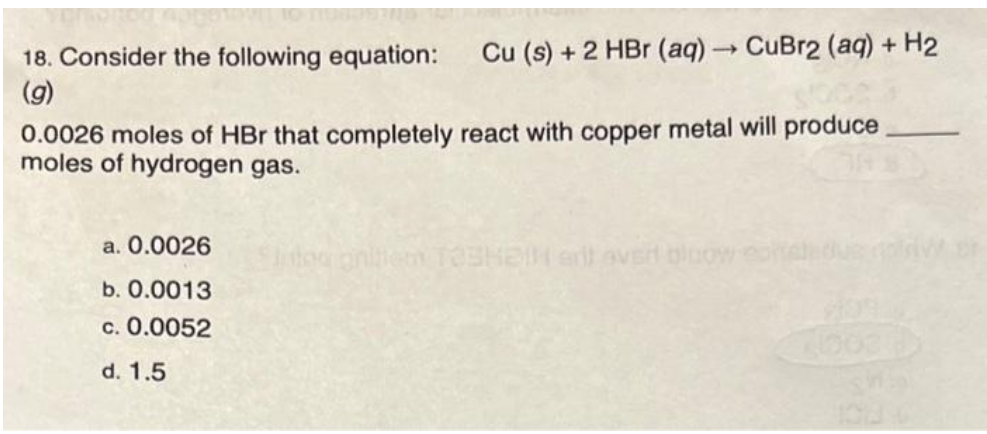 18. Consider the following equation: Cu (s) + 2 HBr (aq) → CuBr2 (aq) + H₂
(g)
0.0026 moles of HBr that completely react with copper metal will produce
moles of hydrogen gas.
a. 0.0026
b. 0.0013
c. 0.0052
d. 1.5
litog gnitiem T33HEIM art over bloow