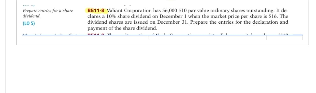 Prepare entries for a share
dividend.
(LO 5)
01 IC
BE11-8 Valiant Corporation has 56,000 $10 par value ordinary shares outstanding. It de-
clares a 10% share dividend on December 1 when the market price per share is $16. The
dividend shares are issued on December 31. Prepare the entries for the declaration and
payment of the share dividend.
DEAD TI