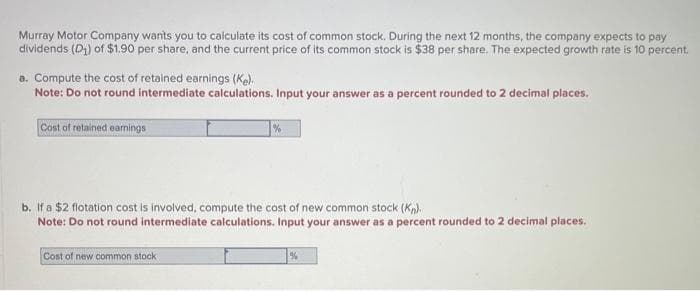 Murray Motor Company wants you to calculate its cost of common stock. During the next 12 months, the company expects to pay
dividends (D₁) of $1.90 per share, and the current price of its common stock is $38 per share. The expected growth rate is 10 percent.
a. Compute the cost of retained earnings (Ke).
Note: Do not round intermediate calculations. Input your answer as a percent rounded to 2 decimal places.
Cost of retained earnings
b. If a $2 flotation cost is involved, compute the cost of new common stock (Kn).
Note: Do not round intermediate calculations. Input your answer as a percent rounded to 2 decimal places.
Cost of new common stock
%