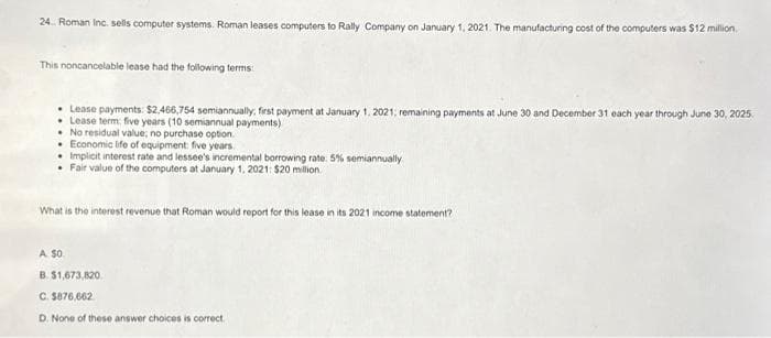 24. Roman Inc. sells computer systems. Roman leases computers to Rally Company on January 1, 2021. The manufacturing cost of the computers was $12 million.
This noncancelable lease had the following terms:
• Lease payments: $2,466,754 semiannually, first payment at January 1, 2021; remaining payments at June 30 and December 31 each year through June 30, 2025.
• Lease term: five years (10 semiannual payments)
.No residual value; no purchase option.
Economic life of equipment: five years.
• Implicit interest rate and lessee's incremental borrowing rate: 5% semiannually
• Fair value of the computers at January 1, 2021: $20 million.
What is the interest revenue that Roman would report for this lease in its 2021 income statement?
A $0.
B. $1,673,820
C. $876,662
D. None of these answer choices is correct.