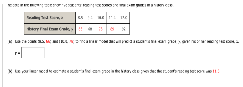 The data in the following table show five students' reading test scores and final exam grades in a history class.
Reading Test Score, x
History Final Exam Grade, y
y =
8.5 9.4 10.0 11.4 12.0
66 68
78 89 92
(a) Use the points (8.5, 66) and (10.0, 78) to find a linear model that will predict a student's final exam grade, y, given his or her reading test score, x.
(b) Use your linear model to estimate a student's final exam grade in the history class given that the student's reading test score was 11.5.