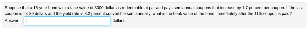 Suppose that a 15-year bond with a face value of 3000 dollars is redeemable at par and pays semiannual coupons that increase by 1.7 percent per coupon. If the last
coupon is for 80 dollars and the yield rate is 8.2 percent convertible semiannually, what is the book value of the bond immediately after the 11th coupon is paid?
Answer=
dollars.