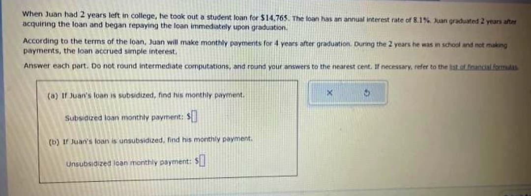 When Juan had 2 years left in college, he took out a student loan for $14.765. The loan has an annual interest rate of 8.1%, Juan graduated 2 years after
acquiring the loan and began repaying the loan immediately upon graduation.
According to the terms of the loan, Juan will make monthly payments for 4 years after graduation. During the 2 years he was in school and not making
payments, the loan accrued simple interest.
Answer each part. Do not round intermediate computations, and round your answers to the nearest cent. If necessary, refer to the list of financial formulas
(a) If Juan's loan is subsidized, find his monthly payment.
Subsidized loan monthly payment: $
(b) If Juan's loan is unsubsidized, find his monthly payment.
Unsubsidized loan monthly payment: $
X
5