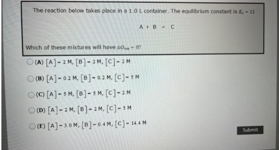 The reaction below takes place in a 1.0 L container. The equilibrium constant is X, - 12
A + B - с
Which of these mixtures will have AG - 02
(A) [A]-2 M, [B]-2M, [C] -2 M
(B) [A] -0.2 M, [B] -0.2 M, [C]-5 M
O(C) [A]-SM, [B]-SM, [C] -2 M
O(D) [A] -2 M, [B]-2M, [C] - SM
O(E) [A]-3.0 M, [B] -0.4 M, [C]- 14.4 M
Submit