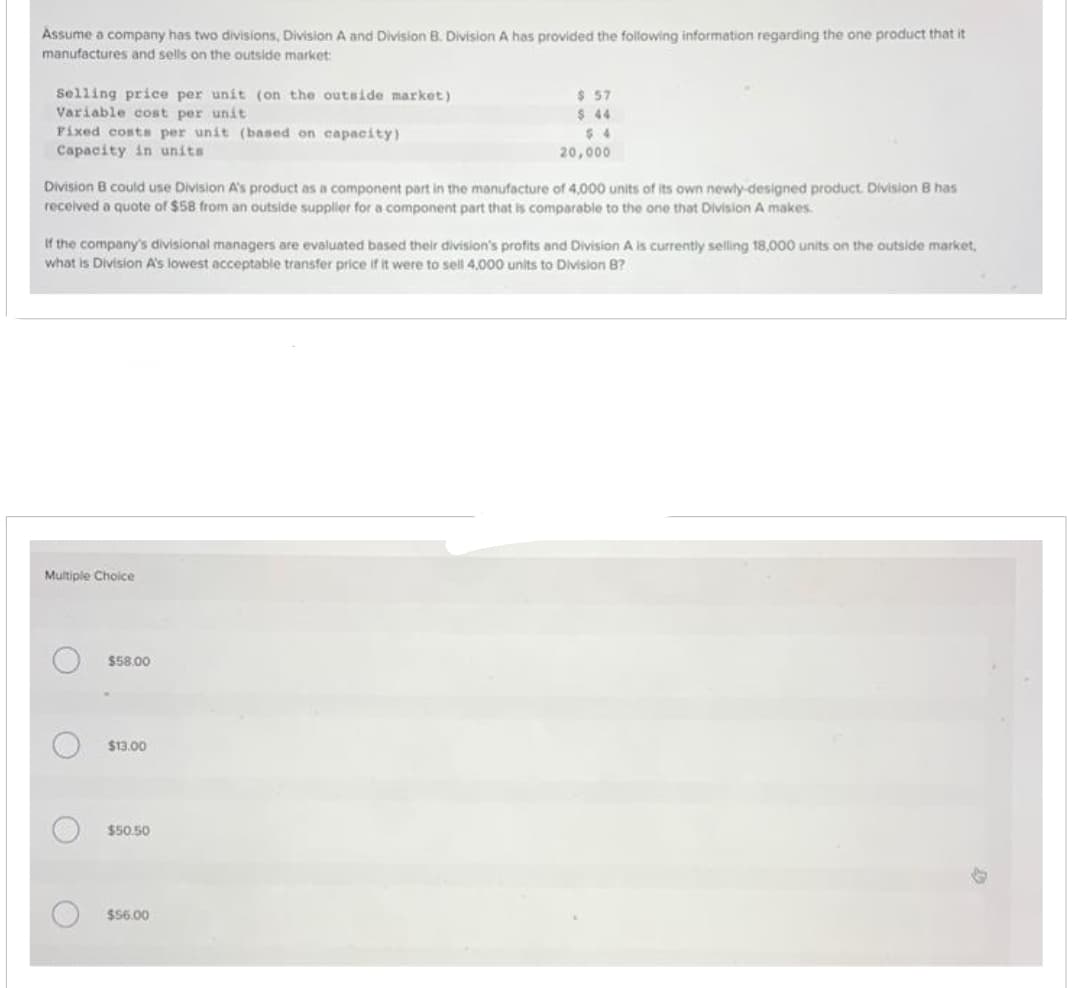 Assume a company has two divisions, Division A and Division B. Division A has provided the following information regarding the one product that it
manufactures and sells on the outside market:
Selling price per unit (on the outside market)
Variable cost per unit
Fixed costs per unit (based on capacity)
Capacity in units
Division B could use Division A's product as a component part in the manufacture of 4,000 units of its own newly-designed product. Division B has
received a quote of $58 from an outside supplier for a component part that is comparable to the one that Division A makes.
If the company's divisional managers are evaluated based their division's profits and Division A is currently selling 18,000 units on the outside market.
what is Division A's lowest acceptable transfer price if it were to sell 4.000 units to Division B?
Multiple Choice
O
O
O
O
$58.00
$13.00
$ 57
$ 44
$4
20,000
$50.50
$56.00
