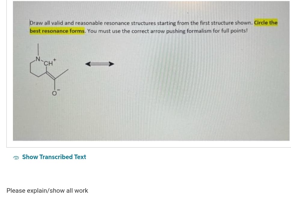 Draw all valid and reasonable resonance structures starting from the first structure shown. Circle the
best resonance forms. You must use the correct arrow pushing formalism for full points!
CH*
Show Transcribed Text
Please explain/show all work