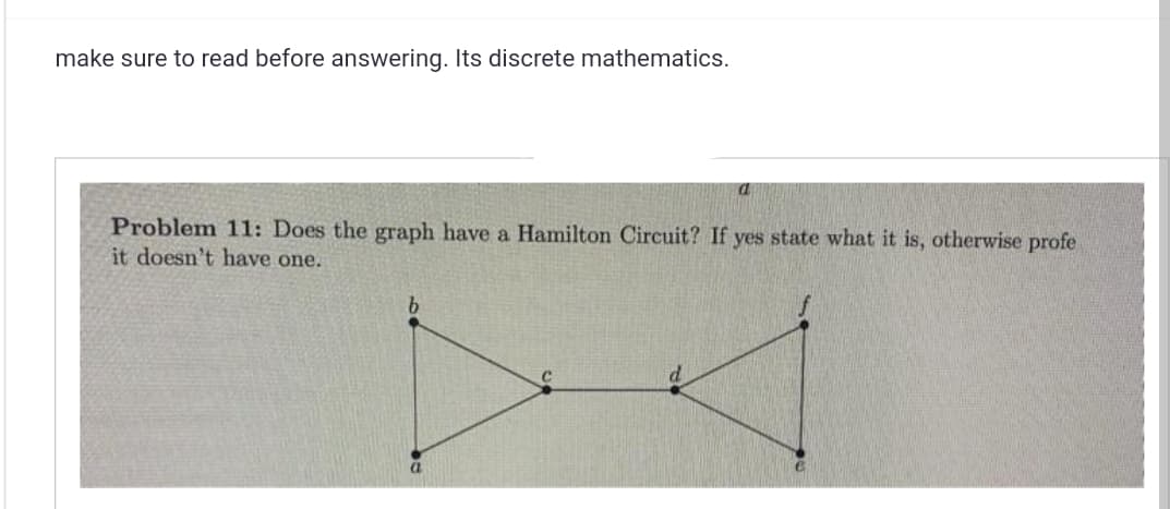 make sure to read before answering. Its discrete mathematics.
Problem 11: Does the graph have a Hamilton Circuit? If yes state what it is, otherwise profe
it doesn't have one.
b