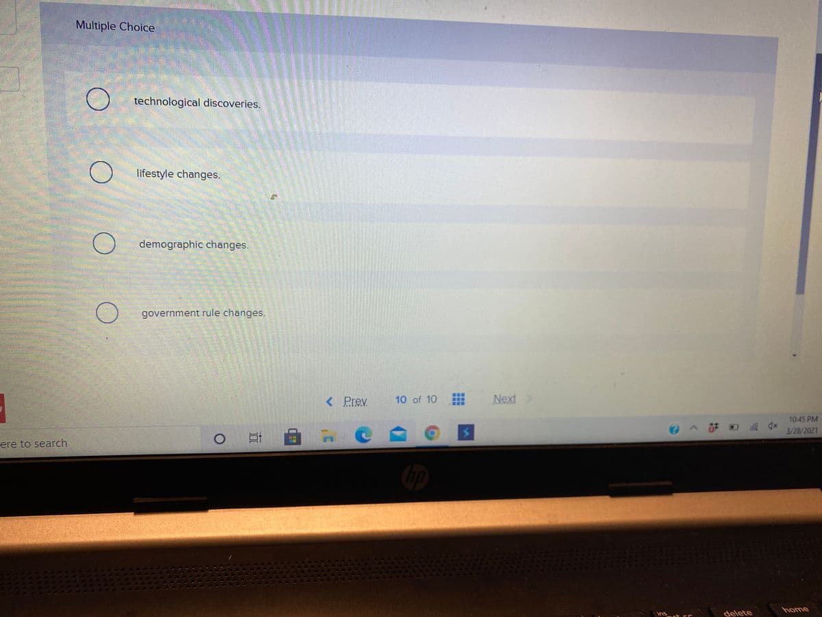 Multiple Choice
technological discoveries.
lifestyle changes.
demographic changes.
government rule changes.
< Prev
10 of 10
Next
10:45 PM
3/28/2021
ere to search
home
ins
delete
1000
