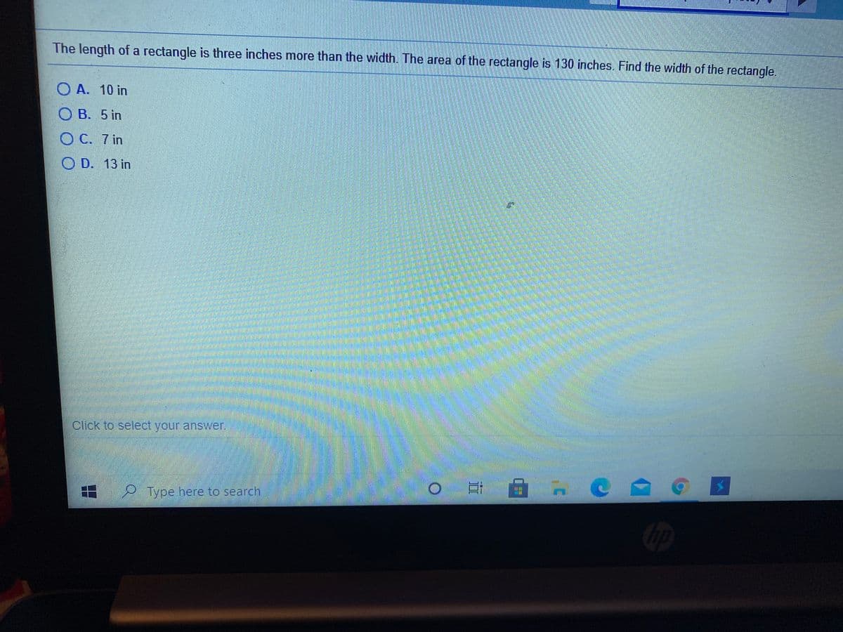 The length of a rectangle is three inches more than the width. The area of the rectangle is 130 inches. Find the width of the rectangle.
O A. 10 in
O B. 5 in
OC. 7 in
O D. 13 in
Click to select your answer.
Type here to search
ip
