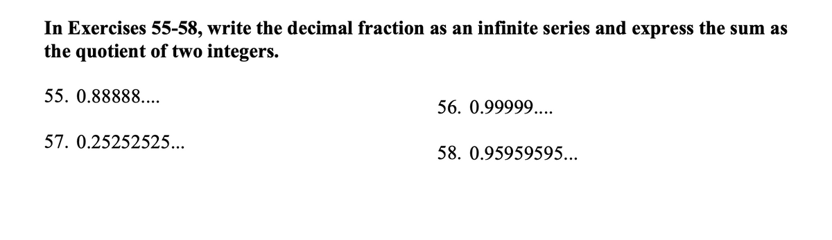 In Exercises 55-58, write the decimal fraction as an infinite series and express the sum as
the quotient of two integers.
55. 0.88888....
56. 0.99999....
57. 0.25252525...
58. 0.95959595...
