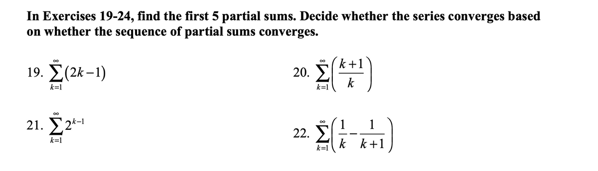 In Exercises 19-24, find the first 5 partial sums. Decide whether the series converges based
on whether the sequence of partial sums converges.
k+1
19. Σ(2k-1)
20.
k
k=1
k=1
21. У2*
k-1
1
22. S
1
8.
k=1
k k+1
k=1
