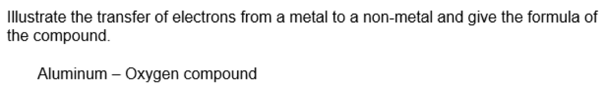 Illustrate the transfer of electrons from a metal to a non-metal and give the formula of
the compound.
Aluminum – Oxygen compound
