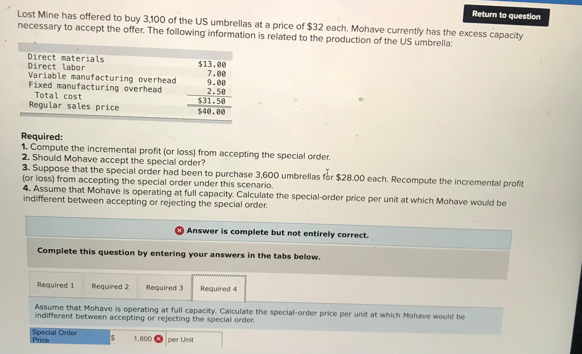 Return to question
Lost Mine has offered to buy 3,100 of the US umbrellas at a price of $32 each. Mohave currently has the excess capacity
necessary to accept the offer. The following information is related to the production of the US umbrella:
Direct materials
Direct labor
Variable manufacturing overhead
Fixed manufacturing overhead
Total cost
$13.00
7.00
9.00
2.50
$31.50
$40.00
Regular. sales price
Required:
1. Compute the incremental profit (or loss) from accepting the special order.
2. Should Mohave accept the special order?
3. Suppose that the special order had been to purchase 3,600 umbrellas får $28.00 each. Recompute the incremental profit
(or loss) from accepting the special order under this scenario.
4. Assume that Mohave is operating at full capacity. Calculate the special-order price per unit at which Mohave would be
indifferent between accepting or rejecting the special order.
X Answer is complete but not entirely correct.
Complete this question by entering your answers in the tabs below.
Required 1
Required 2
Required 3
Required 4
Assume that Mohave is operating at full capacity. Calculate the special-order price per unit at which Mohave would be
indifferent between accepting or rejecting the special order.
Special Order
Price
1,800 X per Unit
