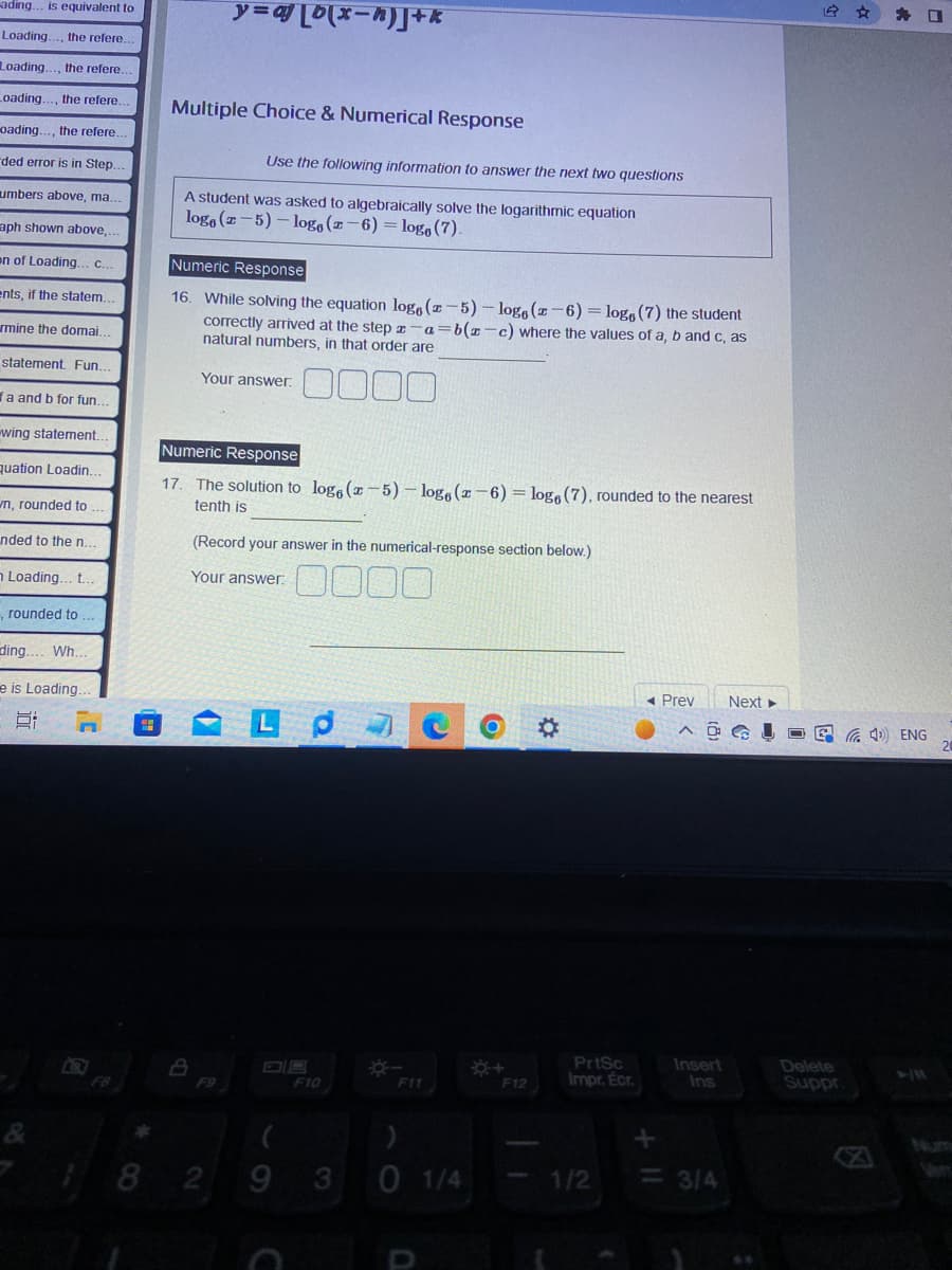 ading... is equivalent to
Loading. the refere,
Loading. the refere.
Loading..., the refere..
oading. the refere.
ded error is in Step.
umbers above, ma..
aph shown above,...
en of Loading.. C.
ents, if the statem.
rmine the domai.
statement. Fun.
fa and b for fun.
-wing statement.
quation Loadin.
wn, rounded to
nded to the n...
n Loading... t..
, rounded to
ding.... Wh...
e is Loading.
6:
G
Multiple Choice & Numerical Response
y=a[b(x-h)]J+k
A student was asked to algebraically solve the logarithmic equation
logo (z-5)-logo (z-6)= logo (7).
Use the following information to answer the next two questions
Numeric Response
16. While solving the equation loge (z-5)-logs (z-6)= logo (7) the student
correctly arrived at the step z a=b(z-c) where the values of a, b and c, as
natural numbers, in that order are
Your answer.
Numeric Response
17. The solution to loga (z-5)-loge (z-6)= logo (7), rounded to the nearest
tenth is
8
F9
(Record your answer in the numerical-response section below.)
Your answer: 0000
18 2
Lp
F10
(
9 3
0 1/4
*
PrtSc
F12 Impr. Écr.
1/2
◄ Prev Next ►
ANGL
+ 11
Insert
Ins
<= 3/4
Delete
Suppr
口
(4) ENG
20