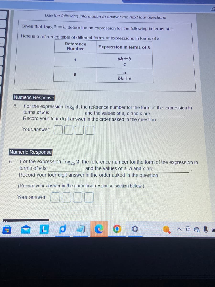 6.
Use the following information to answer the next four questions
Given that log5 2=k, determine an expression for the following in terms of k.
Here is a reference table of different forms of expressions in terms of k.
Reference
Number
Expression in terms of k
5.
1
Your.answer.
9
Numeric Response
For the expression log5 4, the reference number for the form of the expression in
terms of k is
and the values of a, b and care
Record your four digit answer in the order asked in the question.
ak+b
C
a
bk+c
Numeric Response
For the expression log25 2, the reference number for the form of the expression in
and the values of a, b and care
terms of k is
Record your four digit answer in the order asked in the question.
(Record your answer in the numerical-response section below.)
Your answer:
LPC
*