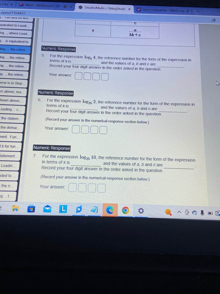 e|Su x
_open/1164437
J... Can diso De writ
-quivalent to Loadi.
ng..., where Load..
3. is equivalent to
ing..., the refere..
ing. the refere...
ng.. the refere.
g..., the refere.
error is in Step.
-rs above, ma...
hown above,...
Loading... c...
the statem..
the domai..
ment. Fun...
b for fun...
tatement..
Loadin...
aded to...
Meet-Mathematics 30-1 x
the n...
g... t...
1
7.
5.
6.
Your answer.
SmarterMarks: SittingStude: X
9
Numeric Response
For the expression logs 4, the reference number for the form of the expression in
terms of k is
and the values of a, b and care
Record your four digit answer in the order asked in the question.
Your answer.
000
C
Numeric Response
For the expression log25 2, the reference number for the form of the expression in
terms of k is
and the values of a, b and care
Record your four digit answer in the order asked in the question.
(Record your answer in the numerical-response section below.)
000
Your answer:
y time i edmonton - Yahoo Car X
Lp
a
bk+c
Numeric Response
For the expression log25 10, the reference number for the form of the expression
in terms of k is
and the values of a, b and care
Record your four digit answer in the order asked in the question.
(Record your answer in the numerical-response section below.)
0000
O
+
W
G