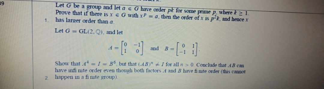 39
Let G be a group and let a e G have order pk for some prime p, where k > 1.
Prove that if there is x e G with xP = a, then the order of x is p²k, and hence x
has larger order than a.
1.
Let G = GL(2, Q), and let
A =
and
B =
Show that .4 = I = B°, but that (.4B)" ± I for all n > 0. Conclude that .4B can
have infi nite order even though both factors 4 and B have fi nite order (this cannot
happen in a fi nite group).
2.
