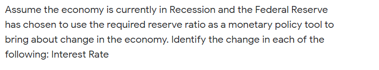 Assume the economy is currently in Recession and the Federal Reserve
has chosen to use the required reserve ratio as a monetary policy tool to
bring about change in the economy. Identify the change in each of the
following: Interest Rate
