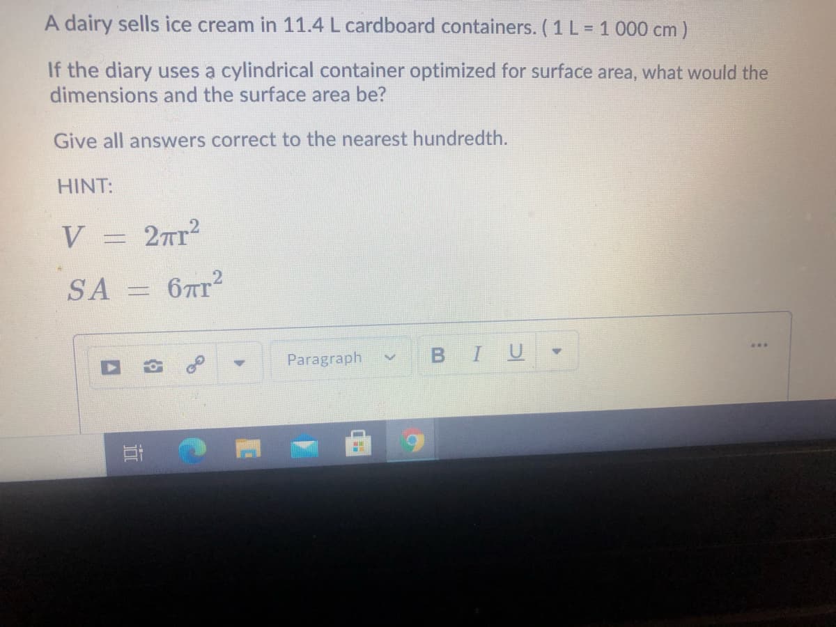 A dairy sells ice cream in 11.4 L cardboard containers. (1 L = 1 000 cm )
If the diary uses a cylindrical container optimized for surface area, what would the
dimensions and the surface area be?
Give all answers correct to the nearest hundredth.
HINT:
V = 27r?
SA =
67T2
Paragraph
BIU
