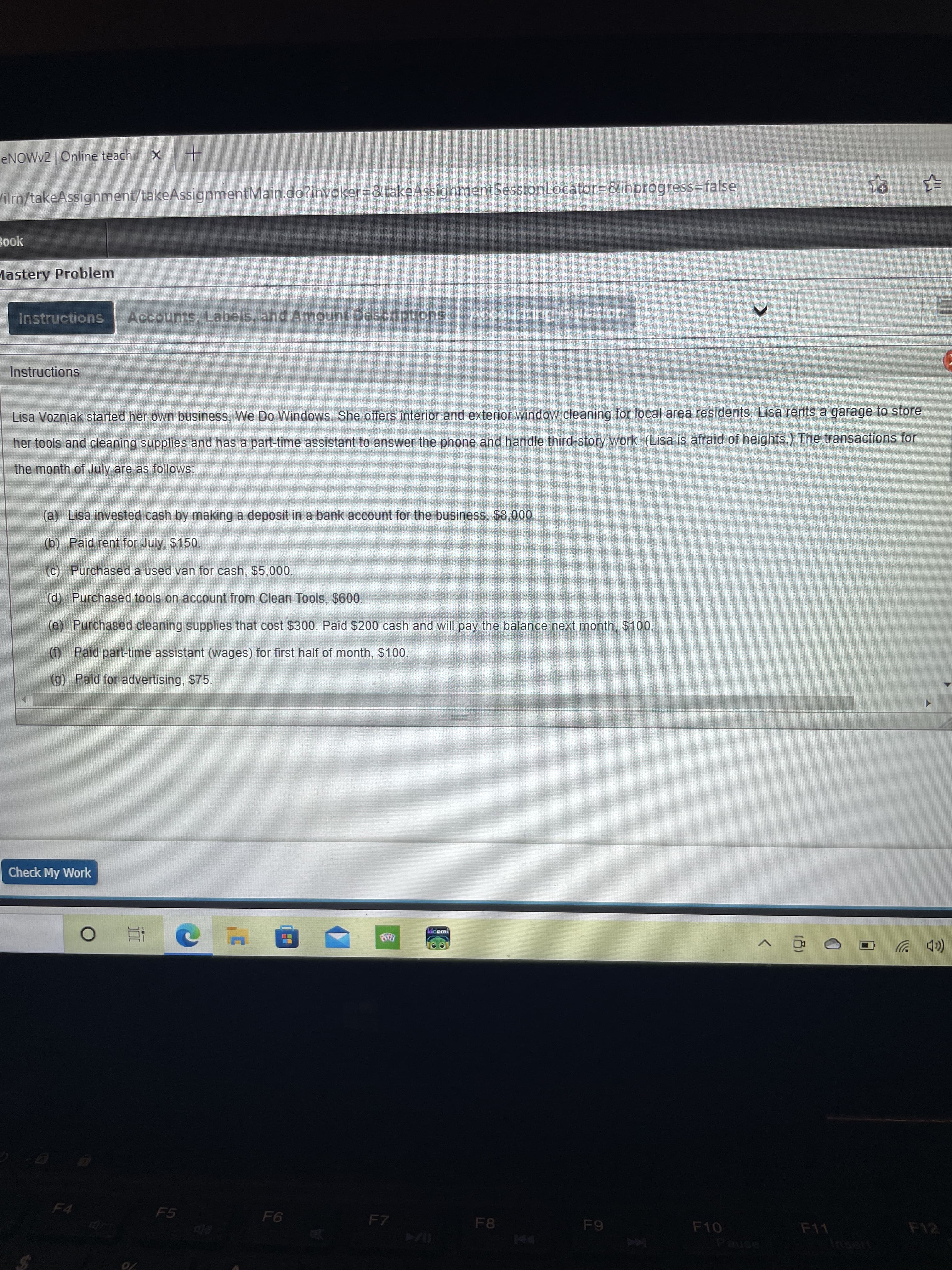 ENOWV2 | Online teachir X
Vilm/takeAssignment/takeAssignmentMain.do?invoker%3D&takeAssignmentSessionLocator38&inprogress3false
Book
Mastery Problem
Instructions
Accounts, Labels, and Amount Descriptions
Accounting Equation
Instructions
Lisa Vozniak started her own business, We Do Windows, She offers interior and exterior window cleaning for local area residents. Lisa rents a garage to store
her tools and cleaning supplies and has a part-time assistant to answer the phone and handle third-story work. (Lisa is afraid of heights.) The transactions for
the month of July are as follows:
(a) Lisa invested cash by making a deposit in a bank account for the business, $8,00,
(b) Paid rent for July, $150.
(c) Purchased a used van for cash, $5,000.
(d) Purchased tools on account from Clean Tools, $600.
(e) Purchased cleaning supplies that cost $300. Paid $200 cash and will pay the balance next month, $100.
(f) Paid part-time assistant (wages) for first half of month, $100.
(g) Paid for advertising, $75.
Check My Work
近
(cD ツ
F5
F4
F8
94
F10
F11
