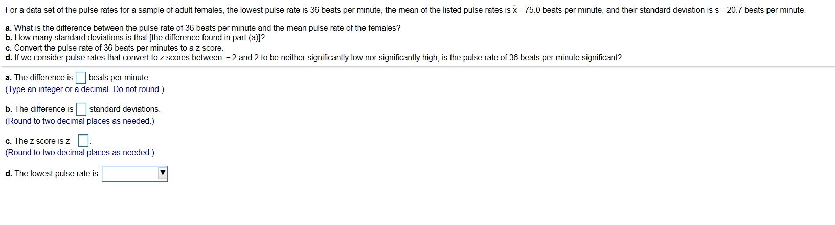 For a data set of the pulse rates for a sample of adult females, the lowest pulse rate is 36 beats per minute, the mean of the listed pulse rates is x=75.0 beats per minute, and their standard deviation is s= 20.7 beats per minute.
a. What is the difference between the pulse rate of 36 beats per minute and the mean pulse rate of the females?
b. How many standard deviations is that [the difference found in part (a)]?
c. Convert the pulse rate of 36 beats per minutes to a z score.
