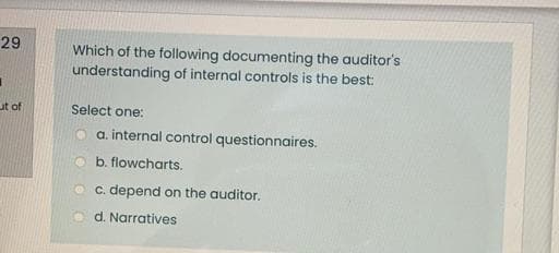 29
Which of the following documenting the auditor's
understanding of internal controls is the best:
ut of
Select one:
o a internal control questionnaires.
b. flowcharts.
O c. depend on the auditor.
d. Narratives
