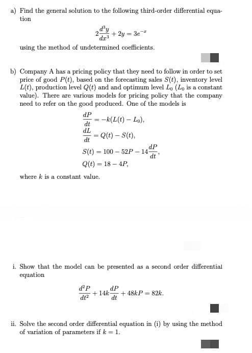 a) Find the general solution to the following third-order differential equa-
tion
+ 2y = 3e
using the method of undetermined coefficients.
b) Company A has a pricing policy that they need to follow in order to set
price of good P(t), based on the forecasting sales S(t), inventory level
L(t), production level Q(t) and and optimum level Lo (Lo is a constant
value). There are various models for pricing policy that the company
need to refer on the good produced. One of the models is
dP
- -k(L(t) – Lo),
dt
TP
Q(t) – S(t),
dt
dP
S(t) = 100 – 52P – 14
dt
%3D
Q(t) = 18 – 4P,
where k is a constant value.
i. Show that the model can be presented as a second order differential
equation
dP
dP
+ 14k
+ 48KP = 82k.
dt?
dt
ii. Solve the second order differential equation in (i) by using the method
of variation of parameters if k = 1.
