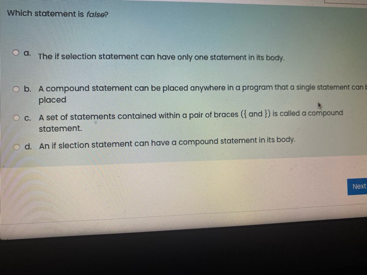 Which statement is false?
O a.
The if selection statement can have only one statement in its body.
O b. A compound statement can be placed anywhere in a program that a single statement can b
placed
O c.
A set of statements contained within a pair of braces ({ and }) is calleda compound
statement.
d. An if slection statement can have a compound statement in its body.
Next
