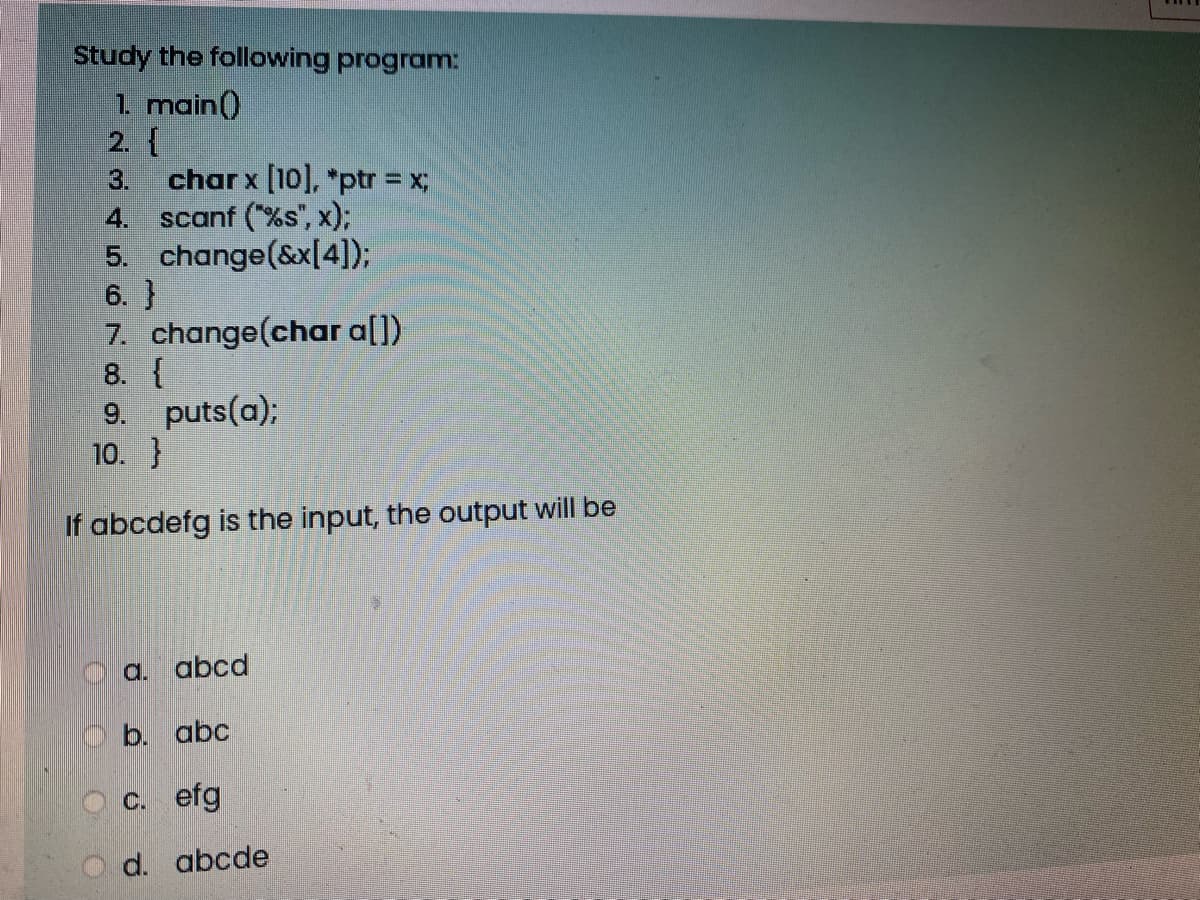 Study the following program:
1. main()
2. {
3.
char x [10], *ptr = x;
4. scanf (%s", x);
5. change(&x[4]);
6. }
7. change(char a[])
8. {
9. puts(a);
10. }
If abcdefg is the input, the output will be
O a. abcd
b. abc
a C. efg
d. abcde
