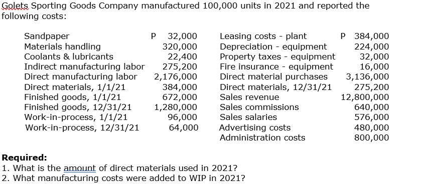 Golets Sporting Goods Company manufactured 100,000 units in 2021 and reported the
following costs:
P 32,000
320,000
22,400
275,200
2,176,000
384,000
672,000
1,280,000
96,000
64,000
Leasing costs - plant
Depreciation - equipment
Property taxes - equipment
Fire insurance - equipment
Direct material purchases
Direct materials, 12/31/21
Sales revenue
P 384,000
224,000
32,000
16,000
3,136,000
275,200
12,800,000
640,000
576,000
480,000
800,000
Sandpaper
Materials handling
Coolants & lubricants
Indirect manufacturing labor
Direct manufacturing labor
Direct materials, 1/1/21
Finished goods, 1/1/21
Finished goods, 12/31/21
Work-in-process, 1/1/21
Work-in-process, 12/31/21
Sales commissions
Sales salaries
Advertising costs
Administration costs
Required:
1. What is the amount of direct materials used in 2021?
2. What manufacturing costs were added to WIP in 2021?
