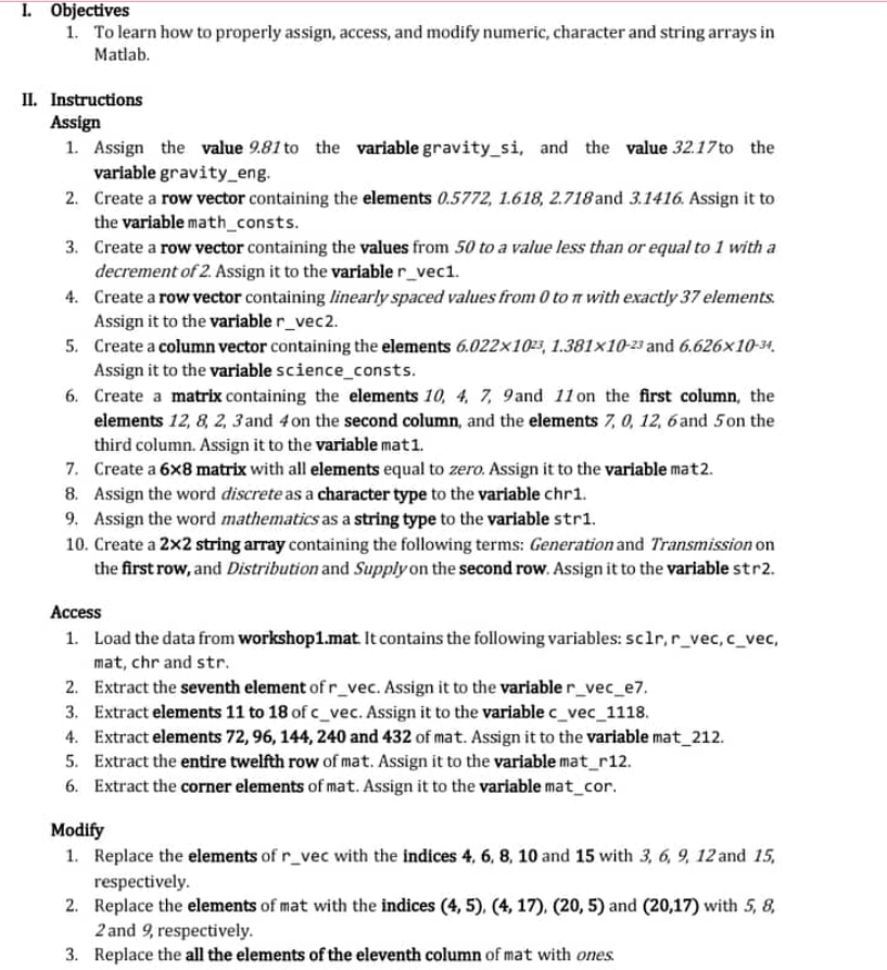 1. Objectives
1. To learn how to properly assign, access, and modify numeric, character and string arrays in
Matlab.
II. Instructions
Assign
1. Assign the value 9.81 to the variable gravity_si, and the value 32.17 to the
variable gravity_eng.
2. Create a row vector containing the elements 0.5772, 1.618, 2.718 and 3.1416. Assign it to
the variable math_consts.
3.
Create a row vector containing the values from 50 to a value less than or equal to 1 with a
decrement of 2. Assign it to the variable r_vec1.
4. Create a row vector containing linearly spaced values from 0 ton with exactly 37 elements.
Assign it to the variable r_vec2.
5. Create a column vector containing the elements 6.022x1023, 1.381x10-23 and 6.626x10-34,
Assign it to the variable science_consts.
6.
Create a matrix containing the elements 10, 4, 7, 9 and 11 on the first column, the
elements 12, 8, 2, 3 and 4 on the second column, and the elements 7, 0, 12, 6 and 5 on the
third column. Assign it to the variable mat1.
7.
Create a 6x8 matrix with all elements equal to zero. Assign it to the variable mat2.
8. Assign the word discrete as a character type to the variable chr1.
9. Assign the word mathematics as a string type to the variable str1.
10. Create a 2x2 string array containing the following terms: Generation and Transmission on
the first row, and Distribution and Supply on the second row. Assign it to the variable str2.
Access
1. Load the data from workshop1.mat. It contains the following variables: sc1r, r_vec, c_vec,
mat, chr and str.
2. Extract the seventh element of r_vec. Assign it to the variable r_vec_e7.
3. Extract elements 11 to 18 of c_vec. Assign it to the variable c_vec_1118.
4. Extract elements 72, 96, 144, 240 and 432 of mat. Assign it to the variable mat_212.
5. Extract the entire twelfth row of mat. Assign it to the variable mat_r12.
6. Extract the corner elements of mat. Assign it to the variable mat_cor.
Modify
1. Replace the elements of r_vec with the indices 4, 6, 8, 10 and 15 with 3, 6, 9, 12 and 15,
respectively.
2. Replace the elements of mat with the indices (4, 5), (4, 17), (20, 5) and (20,17) with 5, 8,
2 and 9, respectively.
3.
Replace the all the elements of the eleventh column of mat with ones.